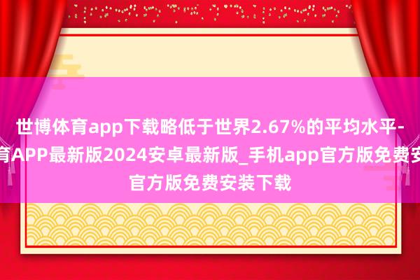 世博体育app下载略低于世界2.67%的平均水平-世博体育APP最新版2024安卓最新版_手机app官方版免费安装下载