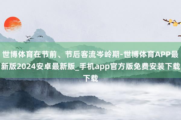 世博体育在节前、节后客流岑岭期-世博体育APP最新版2024安卓最新版_手机app官方版免费安装下载