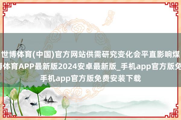 世博体育(中国)官方网站供需研究变化会平直影响煤炭价钱-世博体育APP最新版2024安卓最新版_手机app官方版免费安装下载