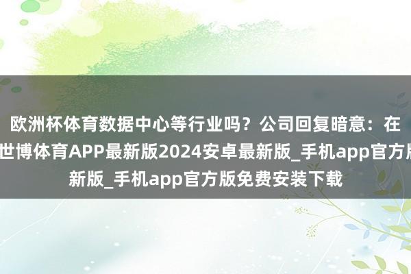 欧洲杯体育数据中心等行业吗？　　公司回复暗意：在数智生态范围-世博体育APP最新版2024安卓最新版_手机app官方版免费安装下载