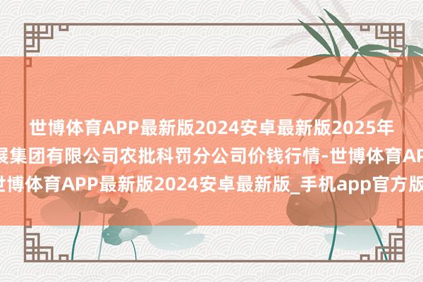 世博体育APP最新版2024安卓最新版2025年1月30日义乌市市集发展集团有限公司农批科罚分公司价钱行情-世博体育APP最新版2024安卓最新版_手机app官方版免费安装下载