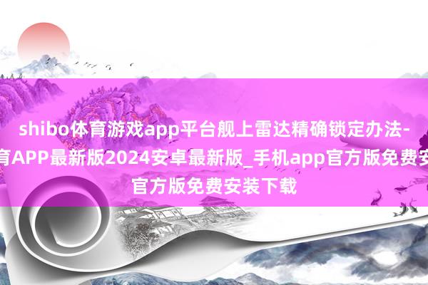 shibo体育游戏app平台舰上雷达精确锁定办法-世博体育APP最新版2024安卓最新版_手机app官方版免费安装下载