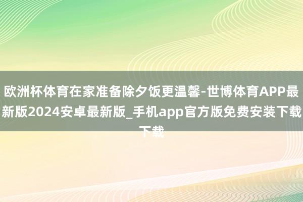 欧洲杯体育在家准备除夕饭更温馨-世博体育APP最新版2024安卓最新版_手机app官方版免费安装下载