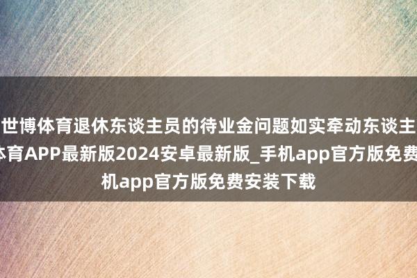 世博体育退休东谈主员的待业金问题如实牵动东谈主心-世博体育APP最新版2024安卓最新版_手机app官方版免费安装下载