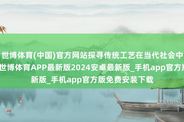 世博体育(中国)官方网站探寻传统工艺在当代社会中的传承与翻新-世博体育APP最新版2024安卓最新版_手机app官方版免费安装下载