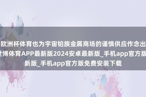 欧洲杯体育也为宇宙铂族金属商场的谨慎供应作念出了蹙迫孝顺-世博体育APP最新版2024安卓最新版_手机app官方版免费安装下载