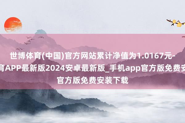 世博体育(中国)官方网站累计净值为1.0167元-世博体育APP最新版2024安卓最新版_手机app官方版免费安装下载