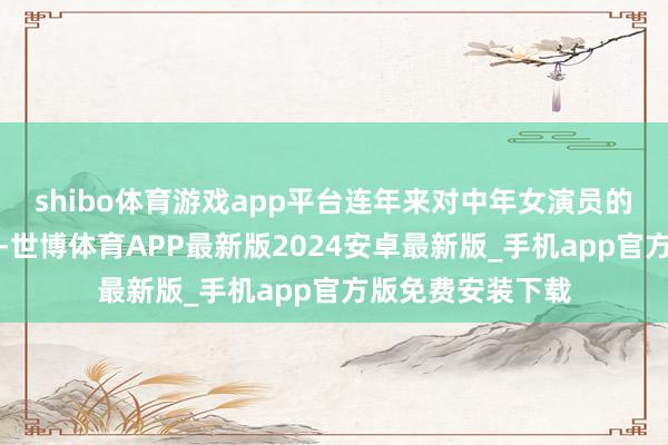 shibo体育游戏app平台连年来对中年女演员的优容度有所擢升-世博体育APP最新版2024安卓最新版_手机app官方版免费安装下载